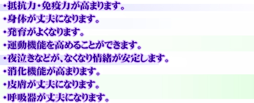 抵抗力・免疫力が高まります。
身体が丈夫になります。
発育がよくなります。
運動機能を高めることができます。
夜泣きなどが、なくなり情緒が安定します。
消化機能が高まります。
皮膚が丈夫になります。
呼吸器が丈夫になります。